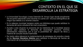 CONTEXTO EN EL QUE SE 
DESARROLLA LA ESTRATEGIA 
• La Universidad Tecnología Linares Extensión Dr. Arroyo lugar donde actualmente 
me encuentro laborando como docente no cuenta con recursos bibliográficos de 
ningún tipo debido a su reciente creación. 
• En la cabecera municipal tampoco existe una biblioteca que pueda satisfacer la 
demanda del sector estudiantil de nivel universitario. 
• Aunado a esta situación la economía de los habitantes de la localidad alcanza 
apenas para satisfacer la demanda de necesidades primarias mínimas 
(alimentación, habitación), por lo que la posibilidad de adquirir de libros y 
material de consulta resulta inadmisible. 
• Por tanto cobra relevancia la implementación de estrategias de consulta a través 
de los Recursos Educativos Abiertos para satisfacer la demanda de fuentes de 
información de los estudiantes universitarios. 
 
