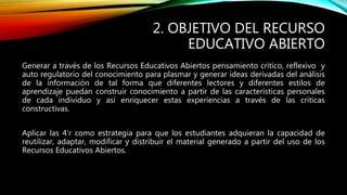 2. OBJETIVO DEL RECURSO 
EDUCATIVO ABIERTO 
Generar a través de los Recursos Educativos Abiertos pensamiento critico, reflexivo y 
auto regulatorio del conocimiento para plasmar y generar ideas derivadas del análisis 
de la información de tal forma que diferentes lectores y diferentes estilos de 
aprendizaje puedan construir conocimiento a partir de las características personales 
de cada individuo y así enriquecer estas experiencias a través de las criticas 
constructivas. 
Aplicar las 4’r como estrategia para que los estudiantes adquieran la capacidad de 
reutilizar, adaptar, modificar y distribuir el material generado a partir del uso de los 
Recursos Educativos Abiertos. 
 
