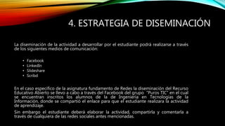 4. ESTRATEGIA DE DISEMINACIÓN 
La diseminación de la actividad a desarrollar por el estudiante podrá realizarse a través 
de los siguientes medios de comunicación: 
• Facebook 
• LinkedIn 
• Slideshare 
• Scribd 
En el caso especifico de la asignatura fundamento de Redes la diseminación del Recurso 
Educativo Abierto se llevo a cabo a través del Facebook del grupo “Puros TIC” en el cual 
se encuentran inscritos los alumnos de la de Ingeniería en Tecnologías de la 
Información, donde se compartió el enlace para que el estudiante realizara la actividad 
de aprendizaje. 
Sin embargo el estudiante deberá elaborar la actividad, compartirla y comentarla a 
través de cualquiera de las redes sociales antes mencionadas. 
 