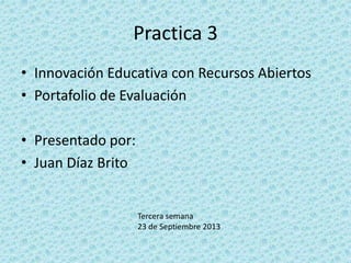 Practica 3
• Innovación Educativa con Recursos Abiertos
• Portafolio de Evaluación
• Presentado por:
• Juan Díaz Brito
Tercera semana
23 de Septiembre 2013
 