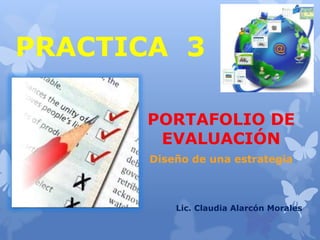 PRACTICA 3 
PORTAFOLIO DE 
EVALUACIÓN 
Diseño de una estrategia 
Lic. Claudia Alarcón Morales 
 