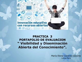 PRACTICA 3
PORTAFOLIO DE EVALUACION
“ Visibilidad y Diseminación
Abierta del Conocimiento”.
María Elena Cáceres Cáceres
Lima-Perú
 