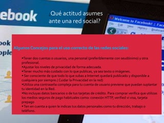 ¿Qué actitud asumes
                      ante una red social?



Algunos Concejos para el uso correcto de las redes sociales:

    Tener dos cuentas o usuarios, una personal (preferiblemente con seudónimo) y otra
    profesional.
    Ajustar los niveles de privacidad de forma adecuada.
    Tener mucho más cuidado con lo que publicas, ya sea texto o imágenes.
     Ser consciente de que todo lo que subas a Internet quedará publicado y disponible a
    cualquiera por siempre.( Cuidar la Privacidad en la red)
    Utiliza una contraseña compleja para tu cuenta de usuario previene que puedan suplantar
    tu identidad en la Red.
    No incluyas datos bancarios o de tus tarjetas de crédito. Para comprar verifica que utilizas
    los medios seguros de pago habituales como: conexión HTTP, verified vi visa, tarjeta
    prepago
     Ten en cuenta a quien le indicas tus datos personales como tu dirección, trabajo o
    teléfono.
 
