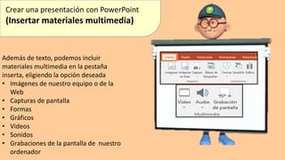 Crear una presentación con PowerPoint
(Insertar materiales multimedia)
Además de texto, podemos incluir
materiales multimedia en la pestaña
inserta, eligiendo la opción deseada
• Imágenes de nuestro equipo o de la
Web
• Capturas de pantalla
• Formas
• Gráficos
• Videos
• Sonidos
• Grabaciones de la pantalla de nuestro
ordenador
 