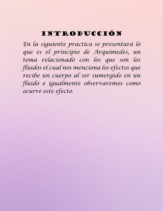 Introducción
En la siguiente practica se presentará lo
que es el principio de Arquímedes, un
tema relacionado con los que son los
fluidos el cual nos menciona los efectos que
recibe un cuerpo al ser sumergido en un
fluido e igualmente observaremos como
ocurre este efecto.
 