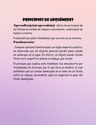 Principios de Arquímedes
Aprendizaje(s)esperado(s): Aplica los principios de
los fluidos en estado de reposo o movimiento, resolviendo de
manera creativa
Problemáticas sobre fenómenos que ocurren en su entorno.
Fundamento:
Cualquier persona familiarizada con algún deporte acuático,
ha observado que los objetos parecen perder peso cuando
se sumergen en el agua. En efecto, un objeto puede incluso
flotar en la superficie debido al empuje que recibe.
El principio que explica este fenómeno fue descubierto por
Arquímedes de Siracusa, por lo que lleva su nombre; el cual
establece que un cuerpo sumergido en el seno de un fluido
sufre un empuje ascendente igual en magnitud al peso del
fluido desalojado.
 
