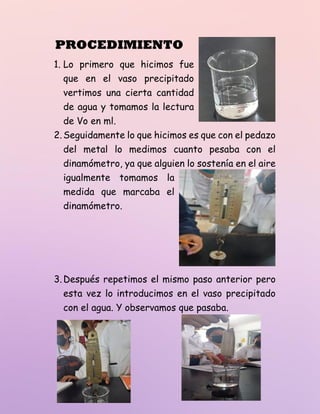 PROCEDIMIENTO
1. Lo primero que hicimos fue
que en el vaso precipitado
vertimos una cierta cantidad
de agua y tomamos la lectura
de Vo en ml.
2.Seguidamente lo que hicimos es que con el pedazo
del metal lo medimos cuanto pesaba con el
dinamómetro, ya que alguien lo sostenía en el aire
igualmente tomamos la
medida que marcaba el
dinamómetro.
3.Después repetimos el mismo paso anterior pero
esta vez lo introducimos en el vaso precipitado
con el agua. Y observamos que pasaba.
 