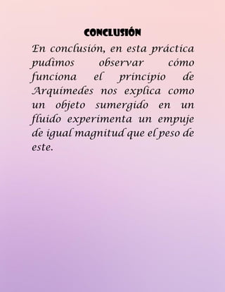 CONCLUSIÓN
En conclusión, en esta práctica
pudimos observar cómo
funciona el principio de
Arquímedes nos explica como
un objeto sumergido en un
fluido experimenta un empuje
de igual magnitud que el peso de
este.
 