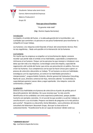 1
“LIBEREMOS BOLIVIA”
Mgr. José RamiroZapata Barrientos
Estudiante: Salazarsalas Javier Jesús
Carrera: Administraciónde Empresas
Materia: ProducciónII
Grupo: 01
Para que sirve el hombre
“el gerente mide todo”
(Mgr. Ramiro Zapata Barrientos)
Introducción
La empatía, el sentido del humor, o la adecuada gestión de la incertidumbre son
cualidades que convierten a la persona en una pieza fundamental para transformar la
compañía en la que trabaja.
Los humanos y las máquinas están forjando el futuro del conocimiento técnico. Pero
no nos engañemos... Nada sería posible sin la intervención de los humanos
Los humanos
Por mucho que las empresas se empeñen en la transformación digital, conviene
recordar que pierde todo el sentido sin las habilidades, capacidades y competencias
intrínsecas al ser humano. Porque son las personas las que manejan e introducen esos
datos que dan vida a las máquinas. La tecnología carece de empatía, capacidad de
negociación y del sentido del humor que anima una presentación en público. Para eso
sirven los humanos. Esas competencias son las que los hacen únicos para superar un
proceso de selección o desarrollar un trabajo. "El ser humano es único en habilidades
estratégicas y en las organizativas, así como en las habilidades personales e
interpersonales", asegura Andrés Fontenla, director general de Fontevalue Consulting.
Noelia de Lucas, directora comercial de Hays, menciona además "la creatividad, la
capacidad para generar nuevas ideas y seguir aportando. Una máquina carece de
sentimientos y empatía".
La selección
Detectar esas habilidades en el proceso de selección es el punto de partida para el
desarrollo posterior del individuo. De Lucas reconoce que "es más sencillo
identificarlas en los candidatos con cierta experiencia profesional, porque pueden
ilustrarlo con ejemplos concretos. En el caso de los que acceden a su primer trabajo, es
sencillo recurrir a sus vicisitudes. Preparar una batería de preguntas es lo más práctico
para acertar". Respecto a su desarrollo, Gema Monedero, socia y directora del área de
consultoría de Ackermann Beaumont Grupo, dice que la clave está en el
autoconocimiento: "El profesional ha de ser capaz de reconocer dónde están sus
 