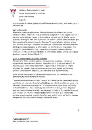 2
“LIBEREMOS BOLIVIA”
Mgr. José RamiroZapata Barrientos
Estudiante: Salazarsalas Javier Jesús
Carrera: Administraciónde Empresas
Materia: ProducciónII
Grupo: 01
oportunidades de mejora, cuáles son sus fortalezas y motivaciones para poder crecer y
desarrollarse".
La transformación
Monedero está convencida de que "la transformación digital es un proceso de
adaptación de las empresas a un nuevo entorno, el digital, en el que las personas van a
jugar un factor decisivo. Esto no va de tecnología, sino más bien de diseñar nuevas
culturas y estrategias. Para ello las personas son la clave". Son los profesionales los que
hacen esa transformación. Como dice De Lucas, "la tecnología bien utilizada te hace
más eficaz en el trabajo". Monedero insiste en que "hablamos de nuevos ecosistemas
donde priman aspectos como la colaboración con los clientes, los empleados y otras
compañías competidoras incluso. Esto es algo que requiere de esas cualidades
intrínsecas al individuo: la capacidad para asumir la necesidad de cambio, los riesgos o
gestionar entornos de incertidumbre".
¿Qué es necesario para ser persona humana?
Normalmente todas nosotras reconocemos que somos personas, e incluso nos
reconocemos como personas humanas o personas físicas, y sólo muy pocos/as de
nosotros/as se consideran a sí mismos/as algo distinto de esto (se creen simples
animales, por ejemplo, o personas divinas de algún tipo o, menos aún personas
jurídicas como lo son las empresas, las fundaciones o los ayuntamientos).
¿Pero en qué consiste eso? ¿Qué necesitamos para poder ser considerados/as
personas? ¿Y para ser personas humanas?
"Substancia individual de naturaleza racional" es la definición clásica de Boecio que se
caracteriza por tres notas: la sustancialidad (algo que subsiste en el tiempo y que es la
base para una serie de características), la individualidad (el hecho de ser una unidad
indivisible e idéntica sólo a sí misma) y la racionalidad (es decir, el hecho de poseer
esas dos características o facultades que llamamos el intelecto -la capacidad de pensar
y de conocer- y la voluntad -la capacidad de tomar decisiones-). En este sentido
persona no es un nombre genérico. Se refiere a un “quién” y no a un “qué”; y tampoco
designa una naturaleza común sino algo totalmente propio.
 