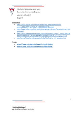 3
“LIBEREMOS BOLIVIA”
Mgr. José RamiroZapata Barrientos
Estudiante: Salazarsalas Javier Jesús
Carrera: Administraciónde Empresas
Materia: ProducciónII
Grupo: 01
Referencias
 https://www.expansion.com/emprendedores-empleo/desarrollo-
carrera/2016/04/04/57029a7446163f96688b45cb.html
 https://www.ackermanninternational.com/es/press-room/para-que-sirven-los-
humanos/
 https://www.educantabria.es/docs/Digitales/Primaria/Cono_3_ciclo/CONTENI
DOS/CUERPO%20HUMANO/DEFINITIVO%20CUERPO/Publicar/page3.html
 http://www.filosofia.net/materiales/sofiafilia/fyc/fyc_6_1_persona.html
Videos
 https://www.youtube.com/watch?v=OV6iyYb6FY8
 https://www.youtube.com/watch?v=rpMq3zJDoI4
 