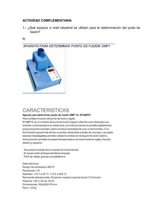 ACTIVIDAD COMPLEMENTARIA
1.- ¿Qué equipos a nivel industrial se utilizan para la determinación del punto de
fusión?
R:
APARATO PARA DETERMINAR PUNTO DE FUSION SMP1
CARACTERISTICAS
Aparato para determinar punto de fusión SMP 10, STUART®
Para la determinación del punto de fusión,digital.
El SMP10 es un medidor de punto de fusión seguro y fácil de usar ideal para uso
docente.La temperatura se selecciona,se mide ymuestra en pantalla digitalmente,
proporcionando precisión yeliminando la necesidad de usar un termómetro.Con
iluminación que permite ver las muestras claramente a través de una lupa. Las patas
traseras desplegables permiten utilizar la unidad con el ángulo de visión óptimo.
Instrucciones sencillas impresas directamente en el instrumento en inglés,francés,
italiano y español.
· Se pueden analizar dos muestras al mismo tiempo
· El acceso total al bloque facilita la limpieza
· Fácil de utilizar gracias a la plataforma
Datos técnicos:
Rango:De ambiente a 300 ºC
Resolución:1ºC
Exactitud: +/-0,1 a 20 °C, +/-2,5 a 300 °C
Rampa de calentamiento:20 para la meseta,2 para la fusión (°C/minuto)
Potencia:120 V, 60 Hz, 60 W
Dimensiones:160x220x170 mm
Peso:1,8 Kg
 