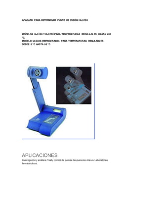 APARATO PARA DETERMINAR PUNTO DE FUSIÓN IA-9100
MODELOS IA-9100 Y IA-9200 PARA TEMPERATURAS REGULABLES HASTA 400
°C.
MODELO IA-9400 (REFRIGERADO) PARA TEMPERATURAS REGULABLES
DESDE 0 °C HASTA 80 °C.
APLICACIONES
Investigación y análisis:Testy control de pureza después de síntesis.Laboratorios
farmacéuticos.
 