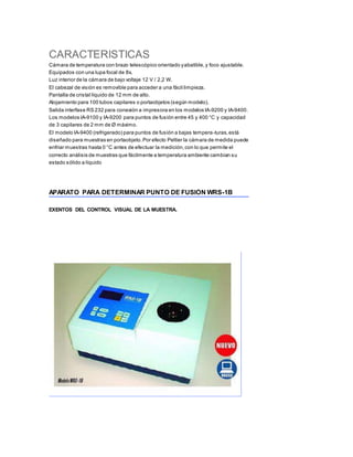 CARACTERISTICAS
Cámara de temperatura con brazo telescópico orientado yabatible,y foco ajustable.
Equipados con una lupa focal de 8x.
Luz interior de la cámara de bajo voltaje 12 V / 2,2 W.
El cabezal de visión es removible para acceder a una fácil limpieza.
Pantalla de cristal líquido de 12 mm de alto.
Alojamiento para 100 tubos capilares o portaobjetos (según modelo).
Salida interfase RS 232 para conexión a impresora en los modelos IA-9200 y IA-9400.
Los modelos IA-9100 y IA-9200 para puntos de fusión entre 45 y 400 °C y capacidad
de 3 capilares de 2 mm de Ø máximo.
El modelo IA-9400 (refrigerado) para puntos de fusión a bajas tempera-turas,está
diseñado para muestras en portaobjeto.Por efecto Peltier la cámara de medida puede
enfriar muestras hasta 0 °C antes de efectuar la medición,con lo que permite el
correcto análisis de muestras que fácilmente a temperatura ambiente cambian su
estado sólido a líquido
APARATO PARA DETERMINAR PUNTO DE FUSIÓN WRS-1B
EXENTOS DEL CONTROL VISUAL DE LA MUESTRA.
 