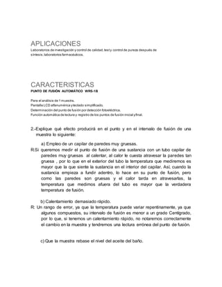 APLICACIONES
Laboratorios de investigación y control de calidad,testy control de pureza después de
síntesis,laboratorios farmacéuticos.
CARACTERISTICAS
PUNTO DE FUSIÓN AUTOMÁTICO WRS-1B
Para el análisis de 1 muestra.
Pantalla LCD alfanumérica yteclado simplificado.
Determinación del punto de fusión por detección fotoeléctrica.
Función automática de lectura y registro de los puntos de fusión inicial yfinal.
2.-Explique qué efecto producirá en el punto y en el intervalo de fusión de una
muestra lo siguiente:
a) Empleo de un capilar de paredes muy gruesas.
R:Si queremos medir el punto de fusión de una sustancia con un tubo capilar de
paredes muy gruesas al calentar, al calor le cuesta atravesar la paredes tan
gruesa , por lo que en el exterior del tubo la temperatura que mediremos es
mayor que la que siente la sustancia en el interior del capilar. Así, cuando la
sustancia empieza a fundir adentro, lo hace en su punto de fusión, pero
como las paredes son gruesas y el calor tarda en atravesarlas, la
temperatura que medimos afuera del tubo es mayor que la verdadera
temperatura de fusión.
b) Calentamiento demasiado rápido.
R: Un rango de error, ya que la temperatura puede variar repentinamente, ya que
algunos compuestos, su intervalo de fusión es menor a un grado Centígrado,
por lo que, si tenemos un calentamiento rápido, no notaremos correctamente
el cambio en la muestra y tendremos una lectura errónea del punto de fusión.
c) Que la muestra rebase el nivel del aceite del baño.
 