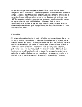 sucede a un rango de temperaturas que conocemos como intervalo y que
comprende desde el indicio de fusión de los primeros cristales hasta su total fusión
aunque podemos discutir que estas temperaturas pudieron darse también por la
contaminación del ácido benzoico, ya que se nos dice que éste se funde a los
120°C y nuestros resultados nos arrojan un rango muy amplio en donde, aunque
en su mayoría este valor está incluido en el intervalo, éste se vuelve
aproximadamente de 10°C lo que nos hace pensar que seguramente el ácido
benzoico no era totalmente puro y es por eso que el intervalo del punto de fusión
que nos dio fue amplio.
Conclusión.
En esta práctica determinamos el punto de fusión de dos muestras orgánicas con
ayuda del aparato Fisher-Johns. El punto de fusión es el cambio o paso de una
muestra solida a una liquida con involucramiento del calor; donde primero se tiene
que triturar la muestra e introducirla al capilar, luego la pusimos en el aparato y
con la temperatura al máximo, observamos hasta que empezara a derretir,
justamente en la primera gota que se formara de la muestra sólida, hasta que
terminara por completo de fundir, esto ya que en los compuestos orgánicos se
determina el punto de fusión como un intervalo de 2 temperaturas, una inicial y
una final, que es donde se encuentra en equilibrio, la fase sólida y la liquida
 