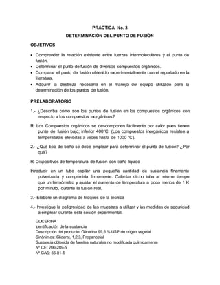 PRÁCTICA No. 3
DETERMINACIÓN DEL PUNTO DE FUSIÓN
OBJETIVOS
 Comprender la relación existente entre fuerzas intermoleculares y el punto de
fusión.
 Determinar el punto de fusión de diversos compuestos orgánicos.
 Comparar el punto de fusión obtenido experimentalmente con el reportado en la
literatura.
 Adquirir la destreza necesaria en el manejo del equipo utilizado para la
determinación de los puntos de fusión.
PRELABORATORIO
1.- ¿Describa cómo son los puntos de fusión en los compuestos orgánicos con
respecto a los compuestos inorgánicos?
R: Los Compuestos orgánicos se descomponen fácilmente por calor pues tienen
punto de fusión bajo; inferior 400°C. (Los compuestos inorgánicos resisten a
temperaturas elevadas a veces hasta de 1000 °C).
2.- ¿Qué tipo de baño se debe emplear para determinar el punto de fusión? ¿Por
qué?
R: Dispositivos de temperatura de fusión con baño líquido
Introducir en un tubo capilar una pequeña cantidad de sustancia finamente
pulverizada y comprimirla firmemente. Calentar dicho tubo al mismo tiempo
que un termómetro y ajustar el aumento de temperatura a poco menos de 1 K
por minuto, durante la fusión real.
3.- Elabore un diagrama de bloques de la técnica
4.- Investigue la peligrosidad de las muestras a utilizar y las medidas de seguridad
a emplear durante esta sesión experimental.
GLICERINA
Identificación de la sustancia
Descripción del producto: Glicerina 99,5 % USP de origen vegetal
Sinónimos: Glicerol, 1,2,3, Propanotriol
Sustancia obtenida de fuentes naturales no modificada químicamente
Nº CE: 200-289-5
Nº CAS: 56-81-5
 