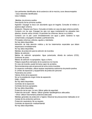 Uso pertinentes identificados de la sustancia o de la mezcla y usos desaconsejados
- Usos relevantes identificados:
Usos múltiples.
Medidas de primeros auxilios
Descripción de los primeros auxilios
Ingestión: Enjuagar la boca con abundante agua sin tragarla. Consultar al médico si
aparece algún síntoma.
Inhalación: Respirar aire fresco. Consultar al médico en caso de algún síntoma extraño.
Contacto con los ojos: Enjuagar los ojos con agua manteniendo los párpados bien
abiertos, durante varios minutos. Si persisten los síntomas, llamar a un médico.
Contacto con la piel: Lavar inmediatamente con agua y jabón. Quitarse la ropa
contaminada y enjuagarla inmediata y perfectamente.
Principales síntomas y efectos, agudos y retardados
No hay datos disponibles.
Indicación de toda atención médica y de los tratamientos especiales que deban
dispensarse inmediatamente
No hay datos disponibles.
Medidas de protección para la extinción de incendios
Medios de extinción
Medios de extinción apropiados: Agua pulverizada, dióxido de carbono (CO2),
Extintores de polvo.
Medios de extinción no apropiados: Agua a chorro.
Peligros específicos derivados de la sustancia o la mezcla
En caso de incendio, puede formarse vapor de acroleína.
Recomendaciones para el personal de lucha contra incendios
En espacios confinados, utilizar equipos respiratorios autónomos de presión positiva.
8. Límites de exposición y equipamiento de protección personal
Parámetros de control
Valores límite de la exposición
No se ha establecido ningún límite de exposición.
DNEL / PNEC
No hay datos disponibles.
Controles de la exposición
Controles técnicos apropiados
No hay datos disponibles.
Protección de los ojos / la cara: Utilizar gafas de seguridad.
Protección de la piel: - Manos: Utilizar guantes hipoalergénicos adecuados.
- Otros: Utilizar indumentaria protectora adecuada.
Medidas generales de protección e higiene: Observar las precauciones habituales en el
manejo de los productos químicos.
Protección respiratoria: No se requiere.
Controles de exposición medioambiental
No hay datos disponibles.
 