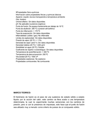 9Propiedades físico-químicas
Información sobre propiedades físicas y químicas básicas
Aspecto: Líquido viscoso transparente a temperatura ambiente
Olor: Inodoro
Umbral olfativo: Sin datos disponibles
pH: No aplicable (sustancia orgánica)
Punto de fusión: Se espesa fuertemente por debajo de 18 ºC
Punto de ebullición: 290 ºC a presión atmosférica
Punto de inflamación: > 170 ºC
Tasa de evaporación: Sin datos disponibles
Inflamabilidad (sólido / gas): No inflamable
Límites de explosividad: Sin datos disponibles
Presión de vapor (20 ºC): < 1 Pa
Densidad de vapor (aire=1): Sin datos disponibles
Densidad relativa (20 ºC): 1,262 g/ml
Solubilidad en agua (20 ºC): Soluble
Coeficiente de reparto n-octanol/agua: Sin datos disponibles
Temperatura de autoinflamación: > 400 ºC
Temperatura de descomposición: 250 ºC
Viscosidad (20 ºC): 1500 cP
Propiedades explosivas: No explosivo
Propiedades comburentes: No comburente
MARCO TEORICO:
El fenómeno de fusión es el paso de una sustancia de estado sólido a estado
líquido por la acción del calor, este cambio se lleva acabo a una temperatura
determinada, la cual no experimenta muchas variaciones con los cambios de
presión, pero si con la presencia de impurezas, esto hace que el punto de fusión
sea utilizado muy a menudo como criterio de pureza de un compuesto sólido.
 