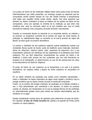 Los puntos de fusión de las moléculas reflejan hasta cierto punto el tipo de fuerzas
intermoleculares que están presentes, sin embargo aunque se esperaría que los
compuestos donde existen fuerzas de Van der Waals fundirían a temperaturas
más bajas que aquellos donde existe dipolo- dipolo, hay otros aspectos que
también se deben considerar al hacer el análisis de los puntos de fusión de los
compuestos, como por ejemplo, la simetría de la molécula, ya que entre más
simétrica sea, esta se acomoda mejor en la red cristalina que crea el cristal
haciendo la molécula más compacta y el punto de fusión más elevado.
Cuando un compuesto líquido se deposita en un recipiente abierto, se calienta y
se produce un progresivo aumento de la presión de vapor de dicho liquido; al
prolongar su calentamiento llega un momento en el cual la presión de vapor del
líquido se hace igual a la presión atmosférica.
La pureza e identidad de una sustancia orgánica queda establecida cuando sus
constantes físicas (punto de fusión, punto de ebullición, peso molecular, densidad,
índice de refracción, rotación óptica, color, espectros de absorción, etc.) y sus
propiedades químicas son idénticas con las registradas en la literatura para dicha
sustancia. Por ser fácil determinar correctamente los puntos de fusión y de
ebullición y sobre todo porque son las constantes que con más frecuencia se
localizan en la bibliografía, su determinación es una de las operaciones de rutina
en los laboratorios de Química Orgánica.
El punto de fusión de una sustancia es la temperatura a la cual, a la presión
atmosférica, los estados sólido y líquido de dicha sustancia se encuentran en
equilibrio.
En un sólido cristalino las partículas que actúan como unidades estructurales -
iones o moléculas- se hayan ordenados de algún modo regular y simétrico; hay un
arreglo simétrico que se repite a través de todo el cristal del compuesto.
Fusión, es el cambio del arreglo ordenado de partículas en el retículo cristalino a
uno o más desordenado que caracteriza a los líquidos. La fusión se produce
cuando se alcanza una temperatura en la que la energía térmica de las partículas
es suficientemente grande como para vencer las fuerzas intercristalinas que las
mantiene en su lugar.
Existen actualmente muchos tipos de aparatos para determinar el punto de fusión.
Por ejemplo, el tubo de Thiele (muestra en capilar) y el aparato de Fisher-Johns
(muestra en cubre-objetos).
 