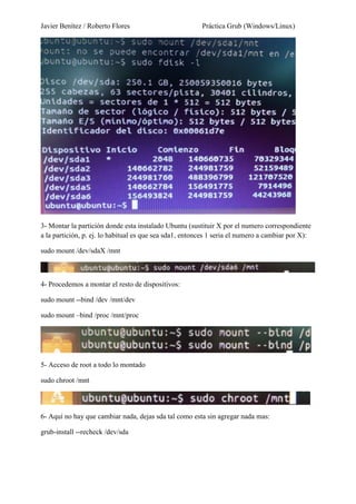 Javier Benítez / Roberto Flores Práctica Grub (Windows/Linux)
3- Montar la partición donde esta instalado Ubuntu (sustituir X por el numero correspondiente
a la partición, p. ej. lo habitual es que sea sda1, entonces 1 seria el numero a cambiar por X):
sudo mount /dev/sdaX /mnt
4- Procedemos a montar el resto de dispositivos:
sudo mount --bind /dev /mnt/dev
sudo mount –bind /proc /mnt/proc
5- Acceso de root a todo lo montado
sudo chroot /mnt
6- Aquí no hay que cambiar nada, dejas sda tal como esta sin agregar nada mas:
grub-install --recheck /dev/sda
 