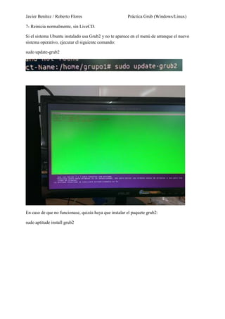 Javier Benítez / Roberto Flores Práctica Grub (Windows/Linux)
7- Reinicia normalmente, sin LiveCD.
Si el sistema Ubuntu instalado usa Grub2 y no te aparece en el menú de arranque el nuevo
sistema operativo, ejecutar el siguiente comando:
sudo update-grub2
En caso de que no funcionase, quizás haya que instalar el paquete grub2:
sudo aptitude install grub2
 
