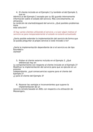 4. El cliente incluido en el Ejemplo 2 (y también el del Ejemplo 3,
que es
idéntico al del Ejemplo 2 excepto por su ID) guarda internamente
información sobre el estado del servicio. Más concretamente, se
almacena
la condición de started/stopped del servicio. ¿Qué posibles problemas
tiene
esta solución?
Si hay varios clientes utilizando el servicio, o si por algún motivo el
servicio se para inesperadamente el estado no estaría actualizado.
¿Sería posible extender la implementación del servicio de forma que
se pueda preguntar al propio servicio si está iniciado o no?
¿Sería la implementación dependiente de si el servicio es de tipo
bounded o
started?
5. Probar el cliente externo incluido en el Ejemplo 3. ¿Qué
diferencias hay en
su comportamiento con respecto al cliente incluido en el Ejemplo 2?
Modificar la implementación del servicio para que se ejecute en un
proceso
independiente, ¿qué consecuencias supone para el cliente del
Ejemplo 2?
¿y para el cliente del Ejemplo 3?
6. Razonar las ventajas e inconvenientes que supone la
implementación de un
servicio remoto basado en AIDL con respecto a la utilización de
Messengers.
 