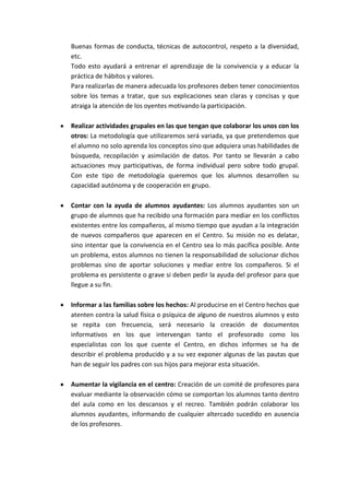 Buenas formas de conducta, técnicas de autocontrol, respeto a la diversidad,
etc.
Todo esto ayudará a entrenar el aprendizaje de la convivencia y a educar la
práctica de hábitos y valores.
Para realizarlas de manera adecuada los profesores deben tener conocimientos
sobre los temas a tratar, que sus explicaciones sean claras y concisas y que
atraiga la atención de los oyentes motivando la participación.

Realizar actividades grupales en las que tengan que colaborar los unos con los
otros: La metodología que utilizaremos será variada, ya que pretendemos que
el alumno no solo aprenda los conceptos sino que adquiera unas habilidades de
búsqueda, recopilación y asimilación de datos. Por tanto se llevarán a cabo
actuaciones muy participativas, de forma individual pero sobre todo grupal.
Con este tipo de metodología queremos que los alumnos desarrollen su
capacidad autónoma y de cooperación en grupo.

Contar con la ayuda de alumnos ayudantes: Los alumnos ayudantes son un
grupo de alumnos que ha recibido una formación para mediar en los conflictos
existentes entre los compañeros, al mismo tiempo que ayudan a la integración
de nuevos compañeros que aparecen en el Centro. Su misión no es delatar,
sino intentar que la convivencia en el Centro sea lo más pacífica posible. Ante
un problema, estos alumnos no tienen la responsabilidad de solucionar dichos
problemas sino de aportar soluciones y mediar entre los compañeros. Si el
problema es persistente o grave si deben pedir la ayuda del profesor para que
llegue a su fin.

Informar a las familias sobre los hechos: Al producirse en el Centro hechos que
atenten contra la salud física o psíquica de alguno de nuestros alumnos y esto
se repita con frecuencia, será necesario la creación de documentos
informativos en los que intervengan tanto el profesorado como los
especialistas con los que cuente el Centro, en dichos informes se ha de
describir el problema producido y a su vez exponer algunas de las pautas que
han de seguir los padres con sus hijos para mejorar esta situación.

Aumentar la vigilancia en el centro: Creación de un comité de profesores para
evaluar mediante la observación cómo se comportan los alumnos tanto dentro
del aula como en los descansos y el recreo. También podrán colaborar los
alumnos ayudantes, informando de cualquier altercado sucedido en ausencia
de los profesores.
 