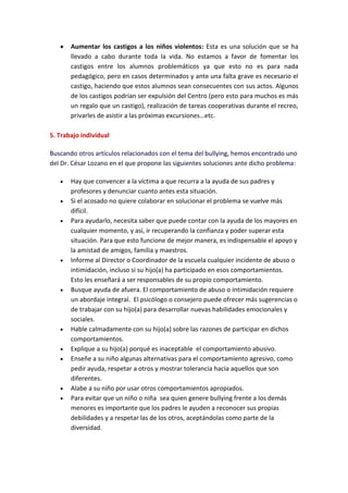 Aumentar los castigos a los niños violentos: Esta es una solución que se ha
       llevado a cabo durante toda la vida. No estamos a favor de fomentar los
       castigos entre los alumnos problemáticos ya que esto no es para nada
       pedagógico, pero en casos determinados y ante una falta grave es necesario el
       castigo, haciendo que estos alumnos sean consecuentes con sus actos. Algunos
       de los castigos podrían ser expulsión del Centro (pero esto para muchos es más
       un regalo que un castigo), realización de tareas cooperativas durante el recreo,
       privarles de asistir a las próximas excursiones…etc.

5. Trabajo individual

Buscando otros artículos relacionados con el tema del bullying, hemos encontrado uno
del Dr. César Lozano en el que propone las siguientes soluciones ante dicho problema:

       Hay que convencer a la víctima a que recurra a la ayuda de sus padres y
       profesores y denunciar cuanto antes esta situación.
       Si el acosado no quiere colaborar en solucionar el problema se vuelve más
       difícil.
       Para ayudarlo, necesita saber que puede contar con la ayuda de los mayores en
       cualquier momento, y así, ir recuperando la confianza y poder superar esta
       situación. Para que esto funcione de mejor manera, es indispensable el apoyo y
       la amistad de amigos, familia y maestros.
       Informe al Director o Coordinador de la escuela cualquier incidente de abuso o
       intimidación, incluso si su hijo(a) ha participado en esos comportamientos.
       Esto les enseñará a ser responsables de su propio comportamiento.
       Busque ayuda de afuera. El comportamiento de abuso o intimidación requiere
       un abordaje integral. El psicólogo o consejero puede ofrecer más sugerencias o
       de trabajar con su hijo(a) para desarrollar nuevas habilidades emocionales y
       sociales.
       Hable calmadamente con su hijo(a) sobre las razones de participar en dichos
       comportamientos.
       Explique a su hijo(a) porqué es inaceptable el comportamiento abusivo.
       Enseñe a su niño algunas alternativas para el comportamiento agresivo, como
       pedir ayuda, respetar a otros y mostrar tolerancia hacia aquellos que son
       diferentes.
       Alabe a su niño por usar otros comportamientos apropiados.
       Para evitar que un niño o niña sea quien genere bullying frente a los demás
       menores es importante que los padres le ayuden a reconocer sus propias
       debilidades y a respetar las de los otros, aceptándolas como parte de la
       diversidad.
 