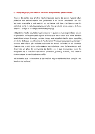 6. Trabajo en grupo para elaborar resultado de aprendizaje y evaluaciones.

Después de realizar esta práctica nos hemos dado cuenta de que en nuestra futura
profesión nos encontraremos con problemas a los cuales deberemos dar una
respuesta adecuada, y más cuando un problema está tan extendido en nuestra
sociedad, como el maltrato psicológico, verbal o físico producido entre escolares de forma
reiterada a lo largo de un tiempo determinado (bullying).

Está práctica nos ha resultado muy interesante ya que es un nuevo aprendizaje basado
en problemas. Hemos buscado algunos artículos que tratan sobre este tema, dándose
las distintas formas de acoso, también hemos jerarquizado todas las ideas obtenidas
alrededor de la que consideramos la fundamental ‘Promover escuelas sin violencia’, y
buscado alternativas para intentar solucionar las malas conductas de los alumnos.
Creemos que es más importante prevenir que solucionar, unas de las maneras sería
desarrollar un plan de convivencia de Centro en el que intervengan todos los
integrantes de la comunidad educativa: profesores, padres y alumnos, para creer un
entorno donde la convivencia sea posible.

No olvidemos que “si educamos a los niños de hoy no tendremos que castigar a los
hombres del mañana.”
 