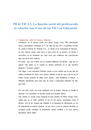 PRÁCTICA3. La función social del profesorado
en relación con el uso de las TICs en Educación
1. Comparativa entre M. Vargas y fumantes
Ciñéndonos en el artículo escrito por Mario Vargas Llosa “Más información,
menos conocimiento” publicado el 31 de Julio del año 2011 el periódico El País.
Se cuenta la historia de Nicholas Car , se formó en la Universidad de Harvard ,
en este artículo cuanta como poco a poco pasó de su pasión a la lectura a
convertirse en un desinterés por todo texto que conllevase una concentración
algo más de lo mero explicito .
Él cuenta que esto ocurrió, por la continua utilización del internet , algo que en
nuestra vida diaria es lo común en nuestra población es lo que nosotros
llamamos “el primer mundo”.
Tras llegar a esta conclusión Nicholas cuenta en este artículo que lo que hizo fue
aislarse totalmente de todos estos medios. Debido al mal uso que a día de hoy lo
damos, hemos pasados de utilizar estos medios , para facilitarnos el trabajo , a
utilizarlos diariamente para todo tipo de cosas y únicamente depender de ellos
para todo .
Por otro lado existe otro texto publicado con el nombre “Internet no debilita la
memoria” en el periódico la Nación, escrito por Facundo Manes.
Este artículo es escrito como respuesta al texto anterior de Mario Vargas Llosa,
cuanta que no se debe sacrificar el uso de las nuevas tecnologías, como el
internet. Una de las ventajas que defiende es la búsqueda de información, en vez
de almacenarla en nuestra memoria, ya que este a veces se muestra inestable, en
ocasiones puede modificar la información incluso olvidarla y de esta manera
haciéndola menos fiable.
 