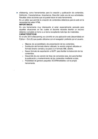 eXelearnig, como herramientas para la creación y publicación de contenidos.
Definición. Características. Importancia. Describir cada una de sus actividades.
Resaltas otras acciones que se puede hacer en esta herramienta.
Es un editor que permite la creación de contenidos didácticos para la web sin la
necesidad de saber HTML.
IMPORTANCIA
Es una herramienta muy interesante al estar especialmente pensada para
aquellas situaciones en las cuales el docente necesite diseñar un recurso
didáctico completo en torno a un tema recopilando todo tipo de materiales.
CARACTERISTICAS
En el año 2013 eXeLearning se convirtió en una aplicación web (desarrollada en
Python + Ext JS) que puede utilizarse con el navegador preferido por el usuario.
o Mejoras de accesibilidad y de presentación de los contenidos.
o Sustitución del formato interno utilizado: la versión original utilizaba un
formato binario cerrado y se pasó a un formato XML abierto.
o Nuevo formato de exportación a XLIFF para facilitar la traducción de los
contenidos.
o Desarrollo de una versión de línea de comandos (exe_do) para facilitar
la publicación y mantenimiento de los contenidos mediante scripts.
o Posibilidad de generar paquetes SCORMeditables con la propia
herramienta.
.
 