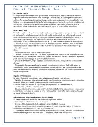 LABORATORIO DE MICROBIOLOGIA FCM - UCE
Práctica 3 – Técnica de Tinción – Gram                                             P á g i n a | 12

LAVADO GÁSTRICO
Se emplea especialmente en niños que no saben expectorar para detectar bacilos en el esputo
ingerido, mientras se encuentran en el estómago. La baciloscopia de lavado gástrico tiene valor
relativo. Por un lado los pacientes infantiles presentan lesiones que contienen pocos bacilos y por
lo tanto es poco probable detectarlos. Por otro, es posible que la muestra contenga micobacterias
ambientales provenientes de alimentos que pueden inducir a resultados falsos positivos. Se
recomienda utilizar esta muestra sólo para diagnóstico y no en el control del tratamiento.

OTRAS MUESTRAS
Todas las muestras extrapulmonares deben cultivarse: en algunos casos porque la escasa cantidad
de bacilos de los Micobacterium presentes sólo podrá ser detectada por cultivo, en otros para
confirmar o descartar que la muestra contenga micobacterias ambientales saprofitas (como en el
caso de la orina que resulta con baciloscopia positiva) o, excepcionalmente patógenas. La
baciloscopia de los líquidos con volumen mayor a 1 ml debe ser realizada luego de centrifugarlos
15 minutos a 3000 g, y la de tejidos después de disgregar el material. Por esta razón es altamente
recomendable que la baciloscopia de estas muestras sea realizada en el mismo laboratorio que
cultivará la muestra.
Orina
• Número de muestras: mínimo tres y máximo seis.
• Cantidad y momento de recolección: previa higiene externa con agua, el paciente debe recoger
no menos de 50 ml del segundo chorro de la primera micción de la mañana. Se desecha la primera
parte para disminuir la carga de gérmenes contaminantes.
• Envase: de 300-500 ml, limpio y de boca suficientemente ancha para posibilitar la recolección
directa.
• Conservación: la muestra debe ser procesada inmediatamente porque el pH ácido afecta la
viabilidad del bacilo. Si se deba a guardar debe ser conservado entre 4 y 9ºC por no más de 12
horas hasta el momento del envío. El diagnóstico debe ser completado con cultivo e identificación
del bacilo observado.

Líquido cefalorraquídeo
La obtención de este material está reservada a personal médico especializado.
• Cantidad de muestras: todas las que el médico crea conveniente; cuanto mayor es la cantidad de
muestras procesadas, mayor es la posibilidad de hallazgo de bacilos.
• Envase: estéril de 10-15 ml de capacidad y con tapa a rosca de cierre hermético.
• Uso de anticoagulante: no es necesario
• Conservación: es conveniente procesar el material inmediatamente o conservado a temperatura
ambiente por no más de 12 horas si se va ha realizar cultivo y si se va ha realizar solo baciloscopia
se puede refrigeras de 2 a 8oc.

Líquidos pleural, ascítico, pericárdico, articular y otros
La obtención de estos materiales está reservada al personal médico.
• Número de muestras: no mas de tres muestras
• Envase: estéril, de capacidad adecuada para la cantidad de la muestra
• Uso de anticoagulante: puede agregarse tres gotas de citrato de sodio al 10% o EDTA (ácido
etilén diamino tetraacético) por cada 10 ml de muestra.
• Conservación: enviar lo más rápido posible al laboratorio que realizará el cultivo, eventualmente
conservar en refrigeración por no más de 12 horas solo para realizar baciloscopia.


                                                                                    Página 12
 