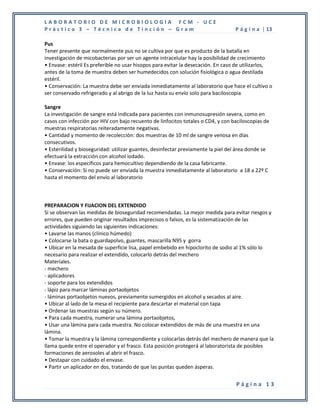LABORATORIO DE MICROBIOLOGIA FCM - UCE
Práctica 3 – Técnica de Tinción – Gram                                            P á g i n a | 13

Pus
Tener presente que normalmente pus no se cultiva por que es producto de la batalla en
investigación de micobacterias por ser un agente intracelular hay la posibilidad de crecimiento
• Envase: estéril Es preferible no usar hisopos para evitar la desecación. En caso de utilizarlos,
antes de la toma de muestra deben ser humedecidos con solución fisiológica o agua destilada
estéril.
• Conservación: La muestra debe ser enviada inmediatamente al laboratorio que hace el cultivo o
ser conservado refrigerado y al abrigo de la luz hasta su envío solo para baciloscopia

Sangre
La investigación de sangre está indicada para pacientes con inmunosupresión severa, como en
casos con infección por HIV con bajo recuento de linfocitos totales o CD4, y con baciloscopias de
muestras respiratorias reiteradamente negativas.
• Cantidad y momento de recolección: dos muestras de 10 ml de sangre venosa en días
consecutivos.
• Esterilidad y bioseguridad: utilizar guantes, desinfectar previamente la piel del área donde se
efectuará la extracción con alcohol iodado.
• Envase: los específicos para hemocultivo dependiendo de la casa fabricante.
• Conservación: Si no puede ser enviada la muestra inmediatamente al laboratorio a 18 a 22º C
hasta el momento del envío al laboratorio



PREPARACION Y FIJACION DEL EXTENDIDO
Si se observan las medidas de bioseguridad recomendadas. La mejor medida para evitar riesgos y
errores, que pueden originar resultados imprecisos o falsos, es la sistematización de las
actividades siguiendo las siguientes indicaciones:
• Lavarse las manos (clínico húmedo)
• Colocarse la bata o guardapolvo, guantes, mascarilla N95 y gorra
• Ubicar en la mesada de superficie lisa, papel embebido en hipoclorito de sodio al 1% sólo lo
necesario para realizar el extendido, colocarlo detrás del mechero
Materiales.
- mechero
- aplicadores
- soporte para los extendidos
- lápiz para marcar láminas portaobjetos
- láminas portaobjetos nuevos, previamente sumergidos en alcohol y secados al aire.
• Ubicar al lado de la mesa el recipiente para descartar el material con tapa
• Ordenar las muestras según su número.
• Para cada muestra, numerar una lámina portaobjetos,
• Usar una lámina para cada muestra. No colocar extendidos de más de una muestra en una
lámina.
• Tomar la muestra y la lámina correspondiente y colocarlas detrás del mechero de manera que la
llama quede entre el operador y el frasco. Esta posición protegerá al laboratorista de posibles
formaciones de aerosoles al abrir el frasco.
• Destapar con cuidado el envase.
• Partir un aplicador en dos, tratando de que las puntas queden ásperas.


                                                                                  Página 13
 