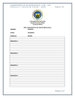 LABORATORIO DE MICROBIOLOGIA FCM - UCE
Práctica 3 – Técnica de Tinción – Gram                P á g i n a | 17




                    Universidad Central del Ecuador
                     Facultad de Ciencias Médicas
                         Escuela de medicina

              PRE-REQUISITOS DE MICROBIOLOGIA
NOMBRE:            DOCENTE:

FECHA:            AYUDANTE:

PARALELO:         GRUPO:


PREGUNTA 1.




PREGUNTA 2




PREGUNTA 3




PREGUNTA 4




                                                      Página 17
 