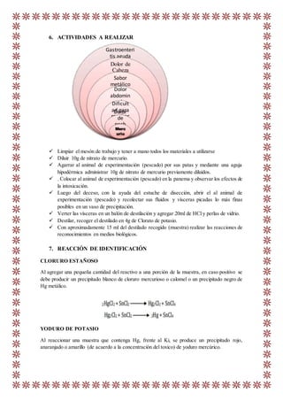 6. ACTIVIDADES A REALIZAR
 Limpiar el mesón de trabajo y tener a mano todos los materiales a utilizarse
 Diluir 10g de nitrato de mercurio.
 Agarrar al animal de experimentación (pescado) por sus patas y mediante una aguja
hipodérmica administrar 10g de nitrato de mercurio previamente diluidos.
 . Colocar al animal de experimentación (pescado) en la panema y observar los efectos de
la intoxicación.
 Luego del deceso, con la ayuda del estuche de disección, abrir el al animal de
experimentación (pescado) y recolectar sus fluidos y vísceras picadas lo más finas
posibles en un vaso de precipitación.
 Verter las vísceras en un balón de destilación y agregar 20ml de HCl y perlas de vidrio.
 Destilar, recoger el destilado en 4g de Clorato de potasio.
 Con aproximadamente 15 ml del destilado recogido (muestra) realizar las reacciones de
reconocimientos en medios biológicos.
7. REACCIÓN DE IDENTIFICACIÓN
CLORURO ESTAÑOSO
Al agregar una pequeña cantidad del reactivo a una porción de la muestra, en caso positivo se
debe producir un precipitado blanco de cloruro mercurioso o calomel o un precipitado negro de
Hg metálico.
YODURO DE POTASIO
Al reaccionar una muestra que contenga Hg, frente al Ki, se produce un precipitado rojo,
anaranjado o amarillo (de acuerdo a la concentración del toxico) de yoduro mercúrico.
Gastroenteri
tis aguda
Dolor de
Cabeza
Sabor
metálico
Dolor
abdomin
alDificult
ad para
respirar
Dolor
de
pech
oMerc
urio
 