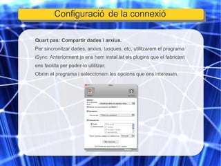 Quart pas: Compartir dades i arxius. Per sincronitzar dades, arxius, tasques, etc, utilitzarem el programa iSync. Anteriorment ja ens hem instal.lat els plugins que el fabricant ens facilita per poder-lo utilitzar. Obrim el programa i seleccionem les opcions que ens interessin. Configuració de la connexió 