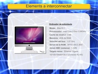 Ordinador de sobretaula Model:  iMac10.1 Processador:   Intel Core 2 Duo 3,06GHz Caché de nivell 2:  3 MB Memòria:   4GB de RAM Velocitat del bus:   1,07 Ghz Versió de la ROM:   IM101.00CC.B00 Versió SMC (sistema):   1.52f9 Targeta xarxa:   Ethernet Gigabit 10/100/1000BASE-T (conector RJ-45) Elements a interconnectar 