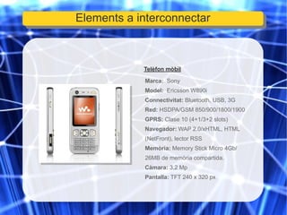 Telèfon mòbil Marca:  Sony Model:   Ericsson W890i Connectivitat:  Bluetooth, USB, 3G Red:  HSDPA/GSM 850/900/1800/1900 GPRS:  Clase 10 (4+1/3+2 slots) Navegador:  WAP 2.0/xHTML, HTML (NetFront), lector RSS  Memòria:  Memory Stick Micro 4Gb/ 26MB de memòria compartida. Càmara:  3,2 Mp Pantalla:  TFT 240 x 320 px Elements a interconnectar 