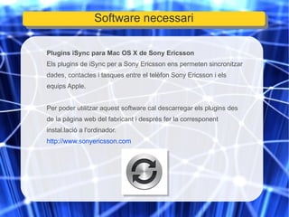 Plugins iSync para Mac OS X de Sony Ericsson Els plugins de iSync per a Sony Ericsson ens permeten sincronitzar dades, contactes i tasques entre el telèfon Sony Ericsson i els equips Apple. Per poder utilitzar aquest software cal descarregar els plugins des de la pàgina web del fabricant i després fer la corresponent instal.lació a l'ordinador. http://www.sonyericsson.com Software necessari 