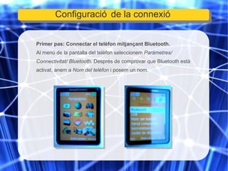 Primer pas: Connectar el telèfon mitjançant Bluetooth. Al menú de la pantalla del telèfon seleccionem  Paràmetres/ Connectivitat/ Bluetooth . Després de comprovar que Bluetooth està activat, anem a  Nom del telèfon  i posem un nom. Configuració de la connexió 