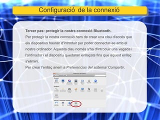 Tercer pas: protegir la nostra connexió Bluetooth. Per protegir la nostra connexió hem de crear una clau d'accés que els dispositius hauran d'introduir per poder connectar-se amb el nostre ordinador. Aquesta clau només s'ha d'introduir una vegada i l'ordinador i el dispositiu quedaran enllaçats fins que aquest enllaç s'elimini. Per crear l'enllaç anem a  Preferencias del sistema/ Compartir . Configuració de la connexió 