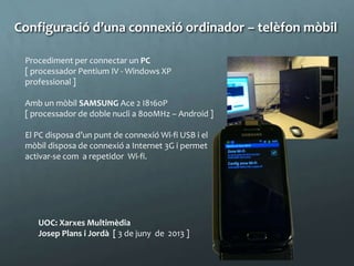 UOC: Xarxes Multimèdia
Josep Plans i Jordà [ 3 de juny de 2013 ]
Procediment per connectar un PC
[ processador Pentium IV - Windows XP
professional ]
Amb un mòbil SAMSUNG Ace 2 I8160P
[ processador de doble nucli a 800MHz – Android ]
El PC disposa d’un punt de connexió Wi-fi USB i el
mòbil disposa de connexió a Internet 3G i permet
activar-se com a repetidor Wi-fi.
Configuració d’una connexió ordinador – telèfon mòbil
 