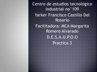 Centro de estudios tecnológico
industrial no°109
Yarker Francisco Castillo Del
Rosario
Facilitadora: MCA Margarita
Romero Alvarado
D.E.S.A.U.P.O.O
Practica 3
 