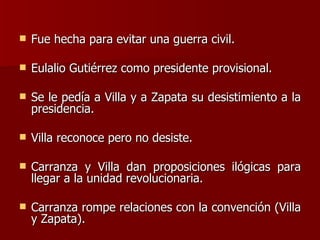 Fue hecha para evitar una guerra civil. Eulalio Gutiérrez como presidente provisional. Se le pedía a Villa y a Zapata su desistimiento a la presidencia. Villa reconoce pero no desiste. Carranza y Villa dan proposiciones ilógicas para llegar a la unidad revolucionaria. Carranza rompe relaciones con la convención (Villa y Zapata). 
