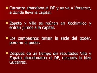 Carranza abandona el DF y se va a Veracruz, a donde lleva la capital. Zapata y Villa se reúnen en Xochimilco y entran juntos a la capital. Los campesinos tenían la sede del poder, pero no el poder. Después de un tiempo sin resultados Villa y Zapata abandonaron el DF, después lo hizo Gutiérrez. 