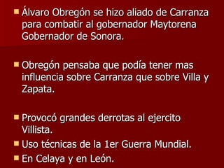Álvaro Obregón se hizo aliado de Carranza para combatir al gobernador Maytorena Gobernador de Sonora. Obregón pensaba que podía tener mas influencia sobre Carranza que sobre Villa y Zapata. Provocó grandes derrotas al ejercito Villista. Uso técnicas de la 1er Guerra Mundial. En Celaya y en León.  