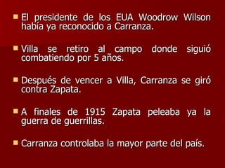 El presidente de los EUA Woodrow Wilson había ya reconocido a Carranza. Villa se retiro al campo donde siguió combatiendo por 5 años. Después de vencer a Villa, Carranza se giró contra Zapata. A finales de 1915 Zapata peleaba ya la guerra de guerrillas. Carranza controlaba la mayor parte del país. 