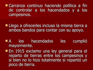 Carranza continuo haciendo política a fin de controlar a los hacendados y a los campesinos. Llego a ofrecerles incluso la misma tierra a ambos bandos para contar con su apoyo. A los hacendados les cumplió mayormente. En 1915 exclamo una ley general para el reparto de tierras entre los campesinos y si bien no lo hizo totalmente si repartió un poco de tierra. 