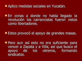 Aplico medidas sociales en Yucatán. En zonas a donde no había llegado la revolución los carrancistas fueron vistos como libertadores. Estos provocó el apoyo de grandes masas. Pero aun así esto no era suficiente para vencer a Zapata y a Villa, así que busco el apoyo de los obreros, formando sindicatos. 